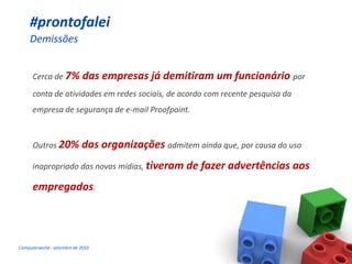#prontofalei
     Demissões


      Cerca de 7% das empresas já demitiram um funcionário por
      conta de atividades em redes sociais, de acordo com recente pesquisa da
      empresa de segurança de e-mail Proofpoint.



      Outros 20%            das organizações admitem ainda que, por causa do uso
      inapropriado das novas mídias, tiveram de fazer advertências              aos
      empregados.




Computerworld - setembro de 2010
 