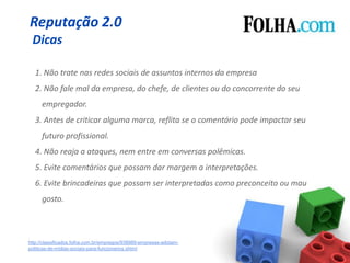 Reputação 2.0
 Dicas

   1. Não trate nas redes sociais de assuntos internos da empresa
   2. Não fale mal da empresa, do chefe, de clientes ou do concorrente do seu
      empregador.
   3. Antes de criticar alguma marca, reflita se o comentário pode impactar seu
      futuro profissional.
   4. Não reaja a ataques, nem entre em conversas polêmicas.
   5. Evite comentários que possam dar margem a interpretações.
   6. Evite brincadeiras que possam ser interpretadas como preconceito ou mau
      gosto.



http://classificados.folha.com.br/empregos/938989-empresas-adotam-
politicas-de-midias-sociais-para-funcionarios.shtml
 