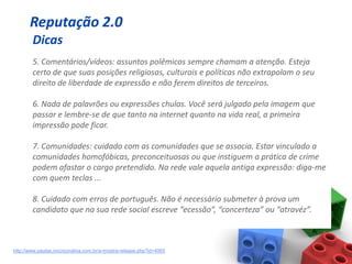 Reputação 2.0
        Dicas
        5. Comentários/vídeos: assuntos polêmicos sempre chamam a atenção. Esteja
        certo de que suas posições religiosas, culturais e políticas não extrapolam o seu
        direito de liberdade de expressão e não ferem direitos de terceiros.

        6. Nada de palavrões ou expressões chulas. Você será julgado pela imagem que
        passar e lembre-se de que tanto na internet quanto na vida real, a primeira
        impressão pode ficar.

        7. Comunidades: cuidado com as comunidades que se associa. Estar vinculado a
        comunidades homofóbicas, preconceituosas ou que instiguem a prática de crime
        podem afastar o cargo pretendido. Na rede vale aquela antiga expressão: diga-me
        com quem teclas ...

        8. Cuidado com erros de português. Não é necessário submeter à prova um
        candidato que na sua rede social escreve “ecessão”, “concerteza” ou “atravéz”.



http://www.pautas.incorporativa.com.br/a-mostra-release.php?id=4065
 
