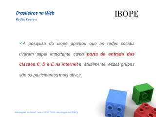 Brasileiros na Web
 Redes Sociais




    A pesquisa do Ibope apontou que as redes sociais

    tiveram papel importante como porta de entrada das

    classes C, D e E na internet e, atualmente, esses grupos

    são os participantes mais ativos.




Informações do Portal Terra – 02/11/2010 - http://migre.me/3SbCy
 