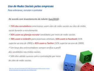Uso de Redes Sociais pelas empresas
Para selecionar, recrutar e contratar


De acordo com levantamento da Jobvite (jun/2010):


73% dos recrutadores americanos usam sites de redes sociais ou sites de mídia
social durante o recrutamento.
92% usam ou planeja recrutar candidatos por meio de redes sociais.
78% usam o LinkedIn para processos seletivos, 55% usam o Facebook (15%
superior ao ano de 2009) e 45% usam o Twitter (32% superior ao ano de 2009).
Um terço dos entrevistadores sempre verifica o perfil
dos candidatos nas mídias sociais.
58% têm obtido sucesso com a contratação por meio
de sites de redes sociais.


 http://cio.uol.com.br/carreira/2010/06/30/pesquisa-redes-sociais-viram-
 ferramenta-para-recrutamento-de-profissionais/
 