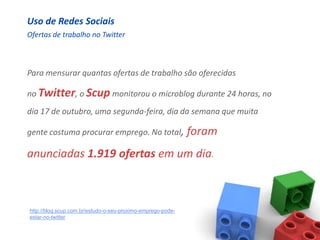 Uso de Redes Sociais
Ofertas de trabalho no Twitter



Para mensurar quantas ofertas de trabalho são oferecidas

no Twitter, o Scup monitorou o microblog durante 24 horas, no
dia 17 de outubro, uma segunda-feira, dia da semana que muita

gente costuma procurar emprego. No total,                    foram
anunciadas 1.919 ofertas em um dia.



http://blog.scup.com.br/estudo-o-seu-proximo-emprego-pode-
estar-no-twitter
 