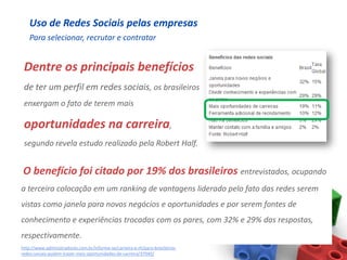 Uso de Redes Sociais pelas empresas
    Para selecionar, recrutar e contratar


 Dentre os principais benefícios
 de ter um perfil em redes sociais, os brasileiros
 enxergam o fato de terem mais

 oportunidades na carreira,
 segundo revela estudo realizado pela Robert Half.


O benefício foi citado por 19% dos brasileiros entrevistados, ocupando
a terceira colocação em um ranking de vantagens liderado pelo fato das redes serem
vistas como janela para novos negócios e oportunidades e por serem fontes de
conhecimento e experiências trocadas com os pares, com 32% e 29% das respostas,
respectivamente.
http://www.administradores.com.br/informe-se/carreira-e-rh/para-brasileiros-
redes-sociais-podem-trazer-mais-oportunidades-de-carreira/37940/
 