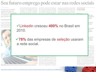 Linkedin cresceu 400% no Brasil em
                          2010.

                         78% das empresas de seleção usaram
                         a rede social.




http://www.estadao.com.br/noticias/impresso,seu-futuro-emprego-pode-estar-nas-redes-sociais,711808,0.htm
 