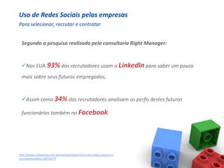 Uso de Redes Sociais pelas empresas
Para selecionar, recrutar e contratar


 Segundo a pesquisa realizada pela consultoria Right Manager:



 Nos EUA 93% dos recrutadores usam o LinkedIn para saber um pouco
 mais sobre seus futuros empregados,



 Assim como 34% dos recrutadores analisam os perfis destes futuros

 funcionários também no Facebook.




http://www.midiatismo.com.br/noticias/importancia-das-redes-sociais-no-
recrutamento#ixzz1dEFXZr7P
 