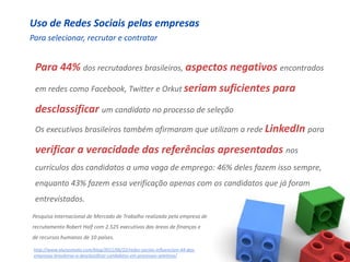 Uso de Redes Sociais pelas empresas
Para selecionar, recrutar e contratar


 Para 44% dos recrutadores brasileiros, aspectos negativos encontrados
 em redes como Facebook, Twitter e Orkut seriam suficientes                    para
 desclassificar um candidato no processo de seleção
 Os executivos brasileiros também afirmaram que utilizam a rede LinkedIn para

 verificar a veracidade das referências apresentadas nos
 currículos dos candidatos a uma vaga de emprego: 46% deles fazem isso sempre,
 enquanto 43% fazem essa verificação apenas com os candidatos que já foram
 entrevistados.
Pesquisa Internacional de Mercado de Trabalho realizada pela empresa de
recrutamento Robert Half com 2.525 executivos das áreas de finanças e
de recursos humanos de 10 países.

 http://www.alunosmeto.com/blog/2011/06/22/redes-sociais-influenciam-44-das-
 empresas-brasileiras-a-desclassificar-candidatos-em-processos-seletivos/
 