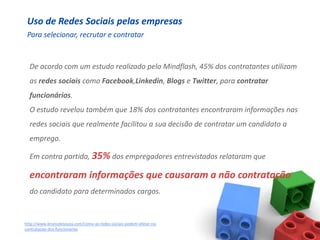 Uso de Redes Sociais pelas empresas
 Para selecionar, recrutar e contratar


  De acordo com um estudo realizado pela Mindflash, 45% dos contratantes utilizam
  as redes sociais como Facebook,Linkedin, Blogs e Twitter, para contratar
  funcionários.
  O estudo revelou também que 18% dos contratantes encontraram informações nas
  redes sociais que realmente facilitou a sua decisão de contratar um candidato a
  emprego.

  Em contra partida, 35% dos empregadores entrevistados relataram que

  encontraram informações que causaram a não contratação
  do candidato para determinados cargos.


http://www.brunodesouza.com/como-as-redes-sociais-podem-afetar-na-
contratacao-dos-funcionarios
 