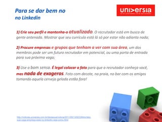 Para se dar bem no
no Linkedin

1) Crie seu perfil e mantenha-o atualizado. O recrutador está em busca de
gente antenada. Mostrar que seu currículo está lá só por estar não adianta nada;

2) Procure empresas e grupos que tenham a ver com sua área, um dos
membros pode ser um futuro recrutador em potencial, ou uma porta de entrada
para sua próxima vaga;

3) Use o bom senso. É legal colocar a foto para que o recrutador conheça você,
mas nada de exageros. Foto com decote, na praia, no bar com os amigos
tomando aquela cerveja gelada estão fora!




http://noticias.universia.com.br/destaque/noticia/2011/05/13/823394/e-fato-
sua-vaga-emprego-esta-no-linkedin-veja-como.html
 