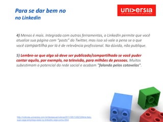 Para se dar bem no
no Linkedin


4) Menos é mais. Integrada com outras ferramentas, o LinkedIn permite que você
atualize sua página com “posts” do Twitter, mas isso só vale a pena se o que
você compartilha por lá é de relevância profissional. Na dúvida, não publique.

5) Lembre-se que algo só deve ser publicado/compartilhado se você puder
contar aquilo, por exemplo, na televisão, para milhões de pessoas. Muitos
subestimam o potencial da rede social e acabam "falando pelos cotovelos".




http://noticias.universia.com.br/destaque/noticia/2011/05/13/823394/e-fato-
sua-vaga-emprego-esta-no-linkedin-veja-como.html
 
