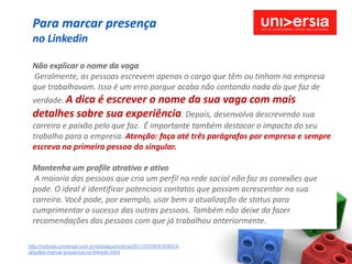 Para marcar presença
 no Linkedin

 Não explicar o nome da vaga
 Geralmente, as pessoas escrevem apenas o cargo que têm ou tinham na empresa
 que trabalhavam. Isso é um erro porque acaba não contando nada do que faz de
 verdade. A dica é
                escrever o nome da sua vaga com mais
 detalhes sobre sua experiência. Depois, desenvolva descrevendo sua
 carreira e paixão pelo que faz. É importante também destacar o impacto do seu
 trabalho para a empresa. Atenção: faça até três parágrafos por empresa e sempre
 escreva na primeira pessoa do singular.

 Mantenha um profile atrativo e ativo
  A maioria das pessoas que cria um perfil na rede social não faz as conexões que
 pode. O ideal é identificar potenciais contatos que possam acrescentar na sua
 carreira. Você pode, por exemplo, usar bem a atualização de status para
 cumprimentar o sucesso das outras pessoas. Também não deixe da fazer
 recomendações das pessoas com que já trabalhou anteriormente.

http://noticias.universia.com.br/destaque/noticia/2011/05/06/819383/4-
atitudes-marcar-presenca-no-linkedin.html
 