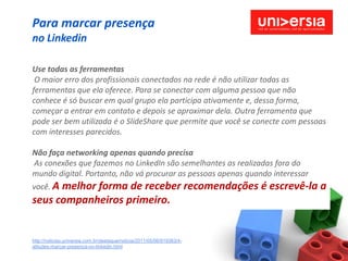 Para marcar presença
no Linkedin

Use todas as ferramentas
 O maior erro dos profissionais conectados na rede é não utilizar todas as
ferramentas que ela oferece. Para se conectar com alguma pessoa que não
conhece é só buscar em qual grupo ela participa ativamente e, dessa forma,
começar a entrar em contato e depois se aproximar dela. Outra ferramenta que
pode ser bem utilizada é o SlideShare que permite que você se conecte com pessoas
com interesses parecidos.

Não faça networking apenas quando precisa
As conexões que fazemos no LinkedIn são semelhantes as realizadas fora do
mundo digital. Portanto, não vá procurar as pessoas apenas quando interessar
você. A
      melhor forma de receber recomendações é escrevê-la a
seus companheiros primeiro.


http://noticias.universia.com.br/destaque/noticia/2011/05/06/819383/4-
atitudes-marcar-presenca-no-linkedin.html
 