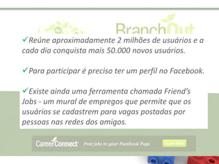 Reúne aproximadamente 2 milhões de usuários e a
cada dia conquista mais 50.000 novos usuários.

Para participar é preciso ter um perfil no Facebook.

Existe ainda uma ferramenta chamada Friend’s
Jobs - um mural de empregos que permite que os
usuários se cadastrem para vagas postadas por
pessoas nas redes dos amigos.
 