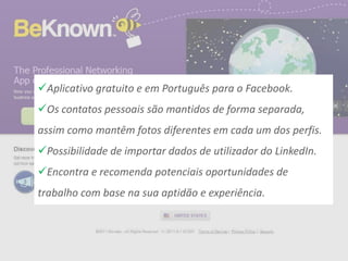Aplicativo gratuito e em Português para o Facebook.
Os contatos pessoais são mantidos de forma separada,
assim como mantêm fotos diferentes em cada um dos perfis.
Possibilidade de importar dados de utilizador do LinkedIn.
Encontra e recomenda potenciais oportunidades de
trabalho com base na sua aptidão e experiência.
 