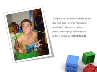 Estagiário de um banco irlandês, pediu
dispensa para tratar de “problemas
familiares”. No mesmo período,
postou em seu perfil relatos sobre
festas e uma foto, vestido de fada.
 