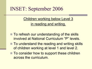 INSET: September 2006
Children working below Level 3
in reading and writing.
 To refresh our understanding of the skills
involved at National Curriculum “P” levels.
 To understand the reading and writing skills
of children working at level 1 and level 2.
 To consider how to support these children
across the curriculum.
 