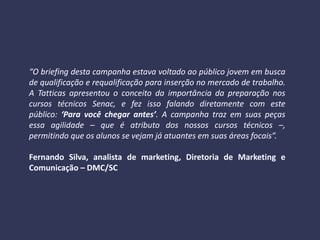 “O briefing desta campanha estava voltado ao público jovem em busca
de qualificação e requalificação para inserção no mercado de trabalho.
A Tatticas apresentou o conceito da importância da preparação nos
cursos técnicos Senac, e fez isso falando diretamente com este
público: ‘Para você chegar antes’. A campanha traz em suas peças
essa agilidade – que é atributo dos nossos cursos técnicos –,
permitindo que os alunos se vejam já atuantes em suas áreas focais”.
Fernando Silva, analista de marketing, Diretoria de Marketing e
Comunicação – DMC/SC
 