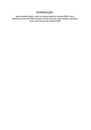 INTRODUÇÃO:
Nesse trabalho falarei, sobre os diversos tipos de memória RAM, qual a
finalidade da memória RAM, também iremos encontrar neste trabalho, opiniões e
dicas sobre marcas de memória RAM
 