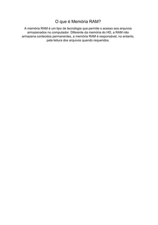 O que é Memória RAM?
A memória RAM é um tipo de tecnologia que permite o acesso aos arquivos
armazenados no computador. Diferente da memória do HD, a RAM não
armazena conteúdos permanentes, a memória RAM é responsável, no entanto,
pela leitura dos arquivos quando requeridos.
 