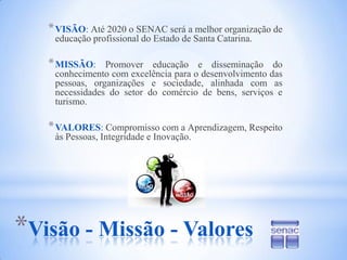 VISÃO: Até 2020 o SENAC será a melhor organização de educação profissional do Estado de Santa Catarina.MISSÃO: Promover educação e disseminação do conhecimento com excelência para o desenvolvimento das pessoas, organizações e sociedade, alinhada com as necessidades do setor do comércio de bens, serviços e turismo.VALORES: Compromisso com a Aprendizagem, Respeito às Pessoas, Integridade e Inovação.Visão - Missão - Valores