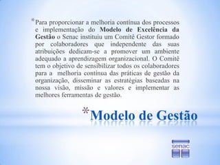 Modelo de GestãoPara proporcionar a melhoria contínua dos processos e implementação do Modelo de Excelência da Gestão o Senac instituiu um Comitê Gestor formado por colaboradores que independente das suas atribuições dedicam-se a promover um ambiente adequado a aprendizagem organizacional. O Comitê tem o objetivo de sensibilizar todos os colaboradores para a  melhoria contínua das práticas de gestão da organização, disseminar as estratégias baseadas na nossa visão, missão e valores e implementar as melhores ferramentas de gestão.