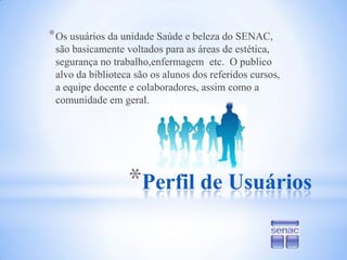 Perfil de UsuáriosOs usuários da unidade Saúde e beleza do SENAC, são basicamente voltados para as áreas de estética, segurança no trabalho,enfermagem  etc.  O publico alvo da biblioteca são os alunos dos referidos cursos, a equipe docente e colaboradores, assim como a comunidade em geral.
