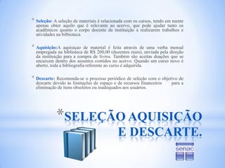SELEÇÃO AQUISIÇÃO E DESCARTE.Seleção:A seleção de materiais é relacionada com os cursos, tendo em mente apenas obter aquilo que é relevante ao acervo, que pode ajudar tanto os acadêmicos quanto o corpo docente da instituição a realizarem trabalhos e atividades na bilbioteca. Aquisição:A aquisiçao de material é feita através de uma verba mensal empregada na biblioteca de R$ 200,00 (duzentos reais), enviada pela direção da instituição para a compra de livros. Também são aceitas doações que se encaixem dentro dos assuntos contidos no acervo. Quando um curso novo é aberto, toda a bibliografia referente ao curso é adquirida.Descarte: Recomenda-se o processo periódico de seleção com o objetivo de descarte devido às limitações de espaço e de recursos financeiros      para a eliminação de itens obsoletos ou inadequados aos usuários.