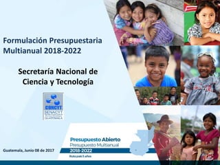 Guatemala, Junio 08 de 2017
Formulación Presupuestaria
Multianual 2018-2022
Secretaría Nacional de
Ciencia y Tecnología
 