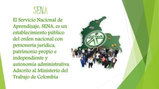 SENA
El Servicio Nacional de
Aprendizaje, SENA, es un
establecimiento público
del orden nacional con
personería jurídica,
patrimonio propio e
independiente y
autonomía administrativa.
Adscrito al Ministerio del
Trabajo de Colombia
 