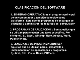CLASIFICACION DEL SOFTWARE1. SISTEMAS OPERATIVOS: es el programa principal de un computador o también conocido como plataforma . Este tipo de programas se encargan de gestionar y administrar los recursos del computador.2. PROGRAMAS DE APLICACIÓN: : Son aquellos que se utilizan para ejecutar una tarea especifica. Por ejemplo: . Ej. Excel, Winamp, Nero, Access, Word, Publisher etc. 3. LENGUAJES DE PROGRAMACION: Son aquellos que se utilizan para el desarrollo e implementación de aplicaciones y programas. Ej. Java, C++, Visual Basic, PHP etc. 