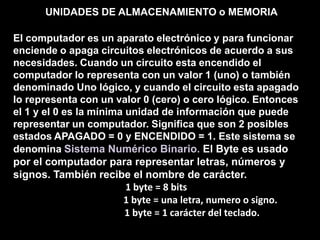 UNIDADES DE ALMACENAMIENTO o MEMORIAEl computador es un aparato electrónico y para funcionar enciende o apaga circuitos electrónicos de acuerdo a sus necesidades. Cuando un circuito esta encendido el computador lo representa con un valor 1 (uno) o también denominado Uno lógico, y cuando el circuito esta apagado lo representa con un valor 0 (cero) o cero lógico. Entonces el 1 y el 0 es la mínima unidad de información que puede representar un computador. Significa que son 2 posibles estados APAGADO = 0 y ENCENDIDO = 1. Este sistema se denomina Sistema Numérico Binario. El Byte es usado por el computador para representar letras, números y signos. También recibe el nombre de carácter. 1 byte = 8 bits                                     1 byte = una letra, numero o signo.                              1 byte = 1 carácter del teclado.