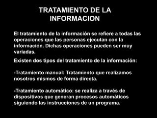 TRATAMIENTO DE LA INFORMACIONEl tratamiento de la información se refiere a todas las operaciones que las personas ejecutan con la información. Dichas operaciones pueden ser muy variadas.Existen dos tipos del tratamiento de la información:-Tratamiento manual: Tratamiento que realizamos nosotros mismos de forma directa.-Tratamiento automático: se realiza a través de dispositivos que generan procesos automáticos siguiendo las instrucciones de un programa. 