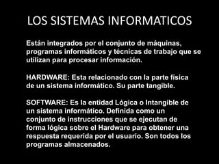 LOS SISTEMAS INFORMATICOSEstán integrados por el conjunto de máquinas, programas informáticos y técnicas de trabajo que se utilizan para procesar información. HARDWARE: Esta relacionado con la parte física de un sistema informático. Su parte tangible.SOFTWARE: Es la entidad Lógica o Intangible de un sistema informático. Definida como un conjunto de instrucciones que se ejecutan de forma lógica sobre el Hardware para obtener una respuesta requerida por el usuario. Son todos los programas almacenados.