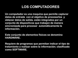 LOS COMPUTADORES Un computador es una maquina que permite capturar datos de entrada con el objetivo de procesarlos  y obtener datos de salida. están integrados por un conjunto de dispositivos que trabajan de manera sincronizada para procesar  automáticamente la información.Este conjunto de elementos físicos se denomina HARDWARE.Requiere de programas que permitan indicar el tipo de tratamiento a realizar sobre la información; clasificado como SOFTWARE.