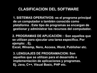CLASIFICACION DEL SOFTWARE1. SISTEMAS OPERATIVOS: es el programa principal de un computador o también conocido como plataforma . Este tipo de programas se encargan de gestionar y administrar los recursos del computador.2. PROGRAMAS DE APLICACIÓN: : Son aquellos que se utilizan para ejecutar una tarea especifica. Por ejemplo: . Ej. Excel, Winamp, Nero, Access, Word, Publisher etc. 3. LENGUAJES DE PROGRAMACION: Son aquellos que se utilizan para el desarrollo e implementación de aplicaciones y programas. Ej. Java, C++, Visual Basic, PHP etc. 