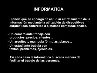 INFORMATICACiencia que se encarga de estudiar el tratamiento de la información mediante la utilización de dispositivos automáticos concretos o sistemas computacionales.- Un comerciante trabaja con productos, precios, clientes...  - Un arquitecto manipula fórmulas, planos...  - Un estudiante trabaja con textos, problemas, ejercicios...    En cada caso la informática busca la manera de facilitar el trabajo de las personas. 