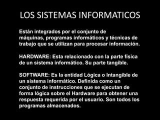 LOS SISTEMAS INFORMATICOSEstán integrados por el conjunto de máquinas, programas informáticos y técnicas de trabajo que se utilizan para procesar información. HARDWARE: Esta relacionado con la parte física de un sistema informático. Su parte tangible.SOFTWARE: Es la entidad Lógica o Intangible de un sistema informático. Definida como un conjunto de instrucciones que se ejecutan de forma lógica sobre el Hardware para obtener una respuesta requerida por el usuario. Son todos los programas almacenados.