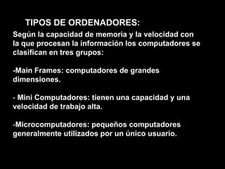 TIPOS DE ORDENADORES:Según la capacidad de memoria y la velocidad con la que procesan la información los computadores se clasifican en tres grupos:-Main Frames: computadores de grandes dimensiones. Mini Computadores: tienen una capacidad y una velocidad de trabajo alta.