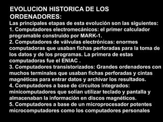 Microcomputadores: pequeños computadores generalmente utilizados por un único usuario.EVOLUCION HISTORICA DE LOS ORDENADORES:Las principales etapas de esta evolución son las siguientes:1. Computadores electromecánicos: el primer calculador programable construido por MARK-1.2. Computadores de válvulas electrónicas: enormes computadoras que usaban fichas perforadas para la toma de los datos y de los programas. La primera de estas computadoras fue el ENIAC .3. Computadores transistorizados: Grandes ordenadores con muchos terminales que usaban fichas perforadas y cintas magnéticas para entrar datos y archivar los resultados.4. Computadores a base de circuitos integrados: minicomputadores que solían utilizar teclado y pantalla y almacenaban la información en discos magnéticos.5. Computadores a base de un microprocesador potentes microcomputadores como los computadores personales