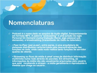 Nomenclaturas
!   Podcast é o nome dado ao arquivo de áudio digital, frequentemente
    em formato MP3. A palavra "podcasting" é uma junção da sigla
    Personal On Demand (numa tradução literal, algo pessoal sob
    demanda), e broadcasting (transmissão de rádio ou televisão).

!   • Peer-to-Peer (par-a-par), entre pares, é uma arquitetura de
    sistemas distribuídos caracterizada pela descentralização das
    funções na rede, onde cada nodo realiza tanto funções de servidor
    quanto de cliente.

!   • Streaming ou fluxo de mídia é umaf orma de distribuir informação
    multimídia numa rede através de pacotes. Em streaming, as
    informações da mídia não são usualmente arquivadas pelo usuário
    que esta recebendo a stream - a mídia geralmente é reproduzida à
    medida que chega ao usuário .
 