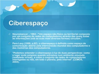 Ciberespaço
!   Neuromancer – 1984 - “Um espaço não-físico ou territorial composto
    por um conjunto de redes de computadores através das quais todas
    as informações (sob as suas mais diversas formas) circulam.”

!   Para Levy (1999, p.92), o ciberespaço é definido como espaço de
    comunicação aberto pela interconexão mundial dos computadores e
    das memórias dos computadores.

!   “Podemos entender o ciberespaço à luz de duas perspectivas: como
    o lugar onde estamos quando entramos num ambiente simulado
    (realidade virtual), e como o conjunto de redes de computadores
    interligadas ou não, em todo o planeta, pela internet”.(LEMOS,
    2004).
 