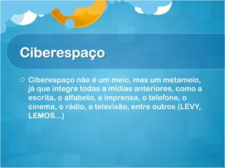 Ciberespaço
! Ciberespaço não é um meio, mas um metameio,
  já que integra todas a mídias anteriores, como a
  escrita, o alfabeto, a imprensa, o telefone, o
  cinema, o rádio, a televisão, entre outros (LEVY,
  LEMOS...)
 