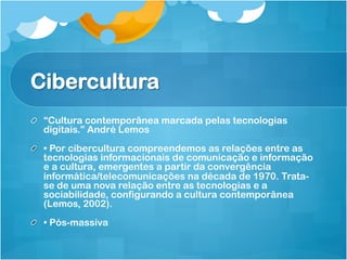 Cibercultura
!   “Cultura contemporânea marcada pelas tecnologias
    digitais.” André Lemos
!   • Por cibercultura compreendemos as relações entre as
    tecnologias informacionais de comunicação e informação
    e a cultura, emergentes a partir da convergência
    informática/telecomunicações na década de 1970. Trata-
    se de uma nova relação entre as tecnologias e a
    sociabilidade, configurando a cultura contemporânea
    (Lemos, 2002).
!   • Pós-massiva
 