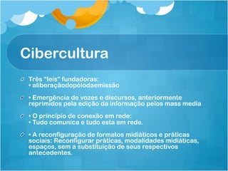 Cibercultura
!   Três “leis” fundadoras:
    • aliberaçãodopólodaemissão
!   • Emergência de vozes e discursos, anteriormente
    reprimidos pela edição da informação pelos mass media
!   • O princípio de conexão em rede:
    • Tudo comunica e tudo esta em rede.
!   • A reconfiguração de formatos midiáticos e práticas
    sociais: Reconfigurar práticas, modalidades midiáticas,
    espaços, sem a substituição de seus respectivos
    antecedentes.
 