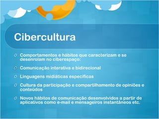 Cibercultura
!   Comportamentos e hábitos que caracterizam e se
    desenrolam no ciberespaço:
!   Comunicação interativa e bidirecional
!   Linguagens midiáticas específicas
!   Cultura da participação e compartilhamento de opiniões e
    conteúdos
!   Novos hábitos de comunicação desenvolvidos a partir de
    aplicativos como e-mail e mensageiros instantâneos etc.
 