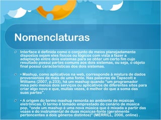 Nomenclaturas
!   Interface é definida como o conjunto de meios planejadamente
    dispostos sejam eles físicos ou lógicos com vista a fazer a
    adaptação entre dois sistemas para se obter um certo fim cujo
    resultado possui partes comuns aos dois sistemas, ou seja, o objeto
    final possui características dos dois sistemas.

!   • Mashup, como aplicativos na web, corresponde à mistura de dados
    provenientes de mais de uma fonte. Nas palavras de Tapscott e
    Williams (2007, p.233), há um mashup quando “um programador
    mixa pelo menos dois serviços ou aplicativos de diferentes sites para
    criar algo novo e que, muitas vezes, é melhor do que a soma das
    suas partes”.

!   • A origem do termo mashup remonta ao ambiente de músicas
    eletrônicas. O termo é tomado emprestado do cenário de música
    pop, “onde um mashup é uma nova música que é mixada a partir das
    vozes e do instrumental de duas músicas-fonte (geralmente
    pertencentes a dois gêneros distintos)” (MERRILL, 2006, online) .
 