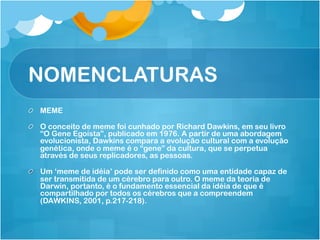 NOMENCLATURAS
!   MEME

!   O conceito de meme foi cunhado por Richard Dawkins, em seu livro
    “O Gene Egoísta”, publicado em 1976. A partir de uma abordagem
    evolucionista, Dawkins compara a evolução cultural com a evolução
    genética, onde o meme é o “gene” da cultura, que se perpetua
    através de seus replicadores, as pessoas.

!   Um ‘meme de idéia’ pode ser definido como uma entidade capaz de
    ser transmitida de um cérebro para outro. O meme da teoria de
    Darwin, portanto, é o fundamento essencial da idéia de que é
    compartilhado por todos os cérebros que a compreendem
    (DAWKINS, 2001, p.217-218).
 
