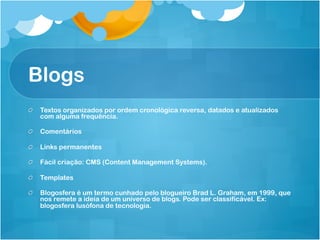 Blogs
!   Textos organizados por ordem cronológica reversa, datados e atualizados
    com alguma frequência.

!   Comentários

!   Links permanentes

!   Fácil criação: CMS (Content Management Systems).

!   Templates

!   Blogosfera é um termo cunhado pelo blogueiro Brad L. Graham, em 1999, que
    nos remete a ideia de um universo de blogs. Pode ser classificável. Ex:
    blogosfera lusófona de tecnologia.
 