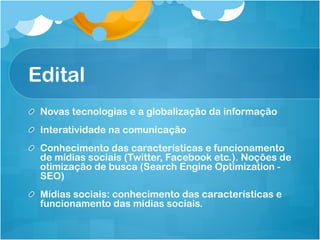 Edital
!   Novas tecnologias e a globalização da informação
!   Interatividade na comunicação
!   Conhecimento das características e funcionamento
    de mídias sociais (Twitter, Facebook etc.). Noções de
    otimização de busca (Search Engine Optimization -
    SEO)
!   Mídias sociais: conhecimento das características e
    funcionamento das mídias sociais.
 