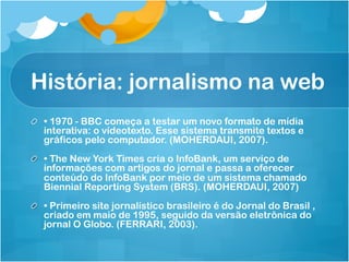 História: jornalismo na web
!   • 1970 - BBC começa a testar um novo formato de mídia
    interativa: o vídeotexto. Esse sistema transmite textos e
    gráficos pelo computador. (MOHERDAUI, 2007).
!   • The New York Times cria o InfoBank, um serviço de
    informações com artigos do jornal e passa a oferecer
    conteúdo do InfoBank por meio de um sistema chamado
    Biennial Reporting System (BRS). (MOHERDAUI, 2007)
!   • Primeiro site jornalístico brasileiro é do Jornal do Brasil ,
    criado em maio de 1995, seguido da versão eletrônica do
    jornal O Globo. (FERRARI, 2003).
 