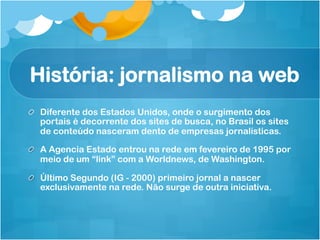 História: jornalismo na web
!   Diferente dos Estados Unidos, onde o surgimento dos
    portais é decorrente dos sites de busca, no Brasil os sites
    de conteúdo nasceram dento de empresas jornalísticas.

!   A Agencia Estado entrou na rede em fevereiro de 1995 por
    meio de um “link” com a Worldnews, de Washington.

!   Último Segundo (IG - 2000) primeiro jornal a nascer
    exclusivamente na rede. Não surge de outra iniciativa.
 